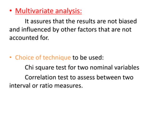 • Multivariate analysis:
It assures that the results are not biased
and influenced by other factors that are not
accounted for.
• Choice of technique to be used:
Chi square test for two nominal variables
Correlation test to assess between two
interval or ratio measures.
 