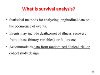 65
What is survival analysis?
• Statistical methods for analyzing longitudinal data on
the occurrence of events.
• Events may include death,onset of illness, recovery
from illness (binary variables) or failure etc.
• Accommodates data from randomized clinical trial or
cohort study design.
 