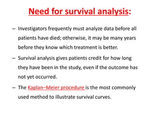 Need for survival analysis:
– Investigators frequently must analyze data before all
patients have died; otherwise, it may be many years
before they know which treatment is better.
– Survival analysis gives patients credit for how long
they have been in the study, even if the outcome has
not yet occurred.
– The Kaplan–Meier procedure is the most commonly
used method to illustrate survival curves.
 