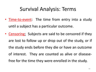 68
Survival Analysis: Terms
• Time-to-event: The time from entry into a study
until a subject has a particular outcome.
• Censoring: Subjects are said to be censored if they
are lost to follow up or drop out of the study, or if
the study ends before they die or have an outcome
of interest. They are counted as alive or disease-
free for the time they were enrolled in the study.
 