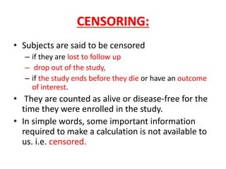CENSORING:
• Subjects are said to be censored
– if they are lost to follow up
– drop out of the study,
– if the study ends before they die or have an outcome
of interest.
• They are counted as alive or disease-free for the
time they were enrolled in the study.
• In simple words, some important information
required to make a calculation is not available to
us. i.e. censored.
 