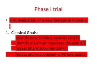 Phase I trial
• First evaluation of a new therapy in humans
1. Classical Goals:
Identify dose limiting toxicities (DLT)
Identify maximum tolerated dose(MTD)
Assess pharmacokinetics(PK)
Assess pharmacodynamic(PD)endpoints
 