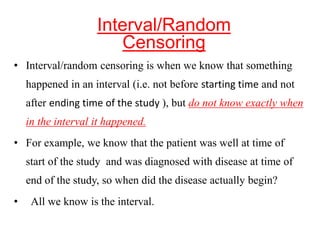 • Interval/random censoring is when we know that something
happened in an interval (i.e. not before starting time and not
after ending time of the study ), but do not know exactly when
in the interval it happened.
• For example, we know that the patient was well at time of
start of the study and was diagnosed with disease at time of
end of the study, so when did the disease actually begin?
• All we know is the interval.
Interval/Random
Censoring
 
