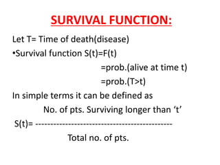 SURVIVAL FUNCTION:
Let T= Time of death(disease)
•Survival function S(t)=F(t)
=prob.(alive at time t)
=prob.(T>t)
In simple terms it can be defined as
No. of pts. Surviving longer than ‘t’
S(t)= ----------------------------------------------
Total no. of pts.
 