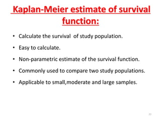 77
Kaplan-Meier estimate of survival
function:
• Calculate the survival of study population.
• Easy to calculate.
• Non-parametric estimate of the survival function.
• Commonly used to compare two study populations.
• Applicable to small,moderate and large samples.
 
