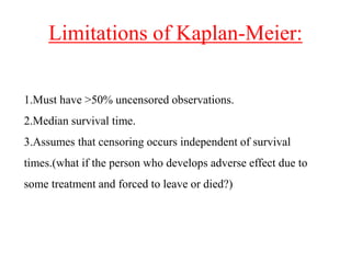 Limitations of Kaplan-Meier:
1.Must have >50% uncensored observations.
2.Median survival time.
3.Assumes that censoring occurs independent of survival
times.(what if the person who develops adverse effect due to
some treatment and forced to leave or died?)
 