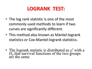 LOGRANK TEST:
• The log rank statistic is one of the most
commonly used methods to learn if two
curves are significantly different.
• This method also known as Mantel-logrank
statistics or Cox-Mantel-logrank statistics.
• The logrank statistic is distributed as χ2 with a
H0 that survival functions of the two groups
are the same
 