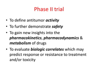 Phase II trial
• To define antitumor activity
• To further demonstrate safety
• To gain new insights into the
pharmacokinetics, pharmacodynamics &
metabolism of drugs
• To evaluate biologic correlates which may
predict response or resistance to treatment
and/or toxicity
 