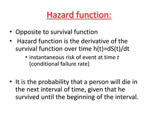 Hazard function:
• Opposite to survival function
• Hazard function is the derivative of the
survival function over time h(t)=dS(t)/dt
• instantaneous risk of event at time t
(conditional failure rate)
• It is the probability that a person will die in
the next interval of time, given that he
survived until the beginning of the interval.
 