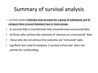 Summary of survival analysis
– survival analysis Estimate time-to-event for a group of individuals and To
compare time-to-event between two or more groups.
• In survival data is transformed into censored and uncensored data
• all those who achieve the outcome of interest are uncensored” data
• those who do not achieve the outcome are “censored” data
• Log-Rank test used to compare 2 survival curves but does not
control for confounding.
 