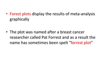 • Forest plots display the results of meta-analysis
graphically
• The plot was named after a breast cancer
researcher called Pat Forrest and as a result the
name has sometimes been spelt "forrest plot"
 