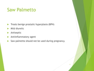 Saw Palmetto
 Treats benign prostatic hyperplasia (BPH)
 Mild diuretic
 Antiseptic
 Antiinflammatory agent
 Saw palmetto should not be used during pregnancy.
11
 