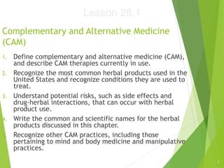 2
Complementary and Alternative Medicine
(CAM)
1. Define complementary and alternative medicine (CAM),
and describe CAM therapies currently in use.
2. Recognize the most common herbal products used in the
United States and recognize conditions they are used to
treat.
3. Understand potential risks, such as side effects and
drug-herbal interactions, that can occur with herbal
product use.
4. Write the common and scientific names for the herbal
products discussed in this chapter.
5. Recognize other CAM practices, including those
pertaining to mind and body medicine and manipulative
practices.
Lesson 28.1
 