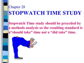 Chapter 28   STOPWATCH TIME STUDY Stopwatch Time study should be preceded by a methods analysis so the resulting standard is a“should take” time not a “did take” time. 