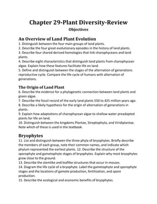 Chapter 29-Plant Diversity-Review
                                   Objectives

An Overview of Land Plant Evolution
1. Distinguish between the four main groups of land plants.
2. Describe the four great evolutionary episodes in the history of land plants.
3. Describe four shared derived homologies that link charophyceans and land
plants.
4. Describe eight characteristics that distinguish land plants from charophycean
algae. Explain how these features facilitate life on land.
5. Define and distinguish between the stages of the alternation of generations
reproductive cycle. Compare the life cycle of humans with alternation of
generations.

The Origin of Land Plant
6. Describe the evidence for a phylogenetic connection between land plants and
green algae.
7. Describe the fossil record of the early land plants 550 to 425 million years ago.
8. Describe a likely hypothesis for the origin of alternation of generations in
plants.
9. Explain how adaptations of charophycean algae to shallow water preadapted
plants for life on land.
10. Distinguish between the kingdoms Plantae, Streptophyta, and Viridiplantae.
Note which of these is used in the textbook.

Bryophytes
11. List and distinguish between the three phyla of bryophytes. Briefly describe
the members of each group, note their common names, and indicate which
phylum represented the earliest plants. 12. Describe the structure of the
sporophyte and gametophyte stages of bryophytes. Explain why most bryophytes
grow close to the ground.
13. Describe the stemlike and leaflike structures that occur in mosses.
14. Diagram the life cycle of a bryophyte. Label the gametophyte and sporophyte
stages and the locations of gamete production, fertilization, and spore
production.
15. Describe the ecological and economic benefits of bryophytes.
 