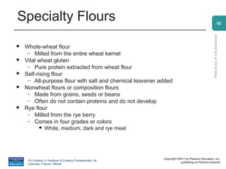 Specialty Flours                                                                                               10




                                                                                                 PRINCIPLES OF THE BAKESHOP
   Whole-wheat flour
     – Milled from the entire wheat kernel
   Vital wheat gluten
     – Pure protein extracted from wheat flour
   Self-rising flour
     – All-purpose flour with salt and chemical leavener added
   Nonwheat flours or composition flours
     – Made from grains, seeds or beans
     – Often do not contain proteins and do not develop
   Rye flour
     – Milled from the rye berry
     – Comes in four grades or colors
                White, medium, dark and rye meal




                                                           Copyright ©2011 by Pearson Education, Inc.
     On Cooking: A Textbook of Culinary Fundamentals, 5e
                                                                       publishing as Pearson [imprint]
     Labensky • Hause • Martel
 