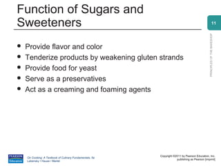 Function of Sugars and
Sweeteners                                                                                                    11




                                                                                                PRINCIPLES OF THE BAKESHOP
   Provide flavor and color
   Tenderize products by weakening gluten strands
   Provide food for yeast
   Serve as a preservatives
   Act as a creaming and foaming agents




                                                          Copyright ©2011 by Pearson Education, Inc.
    On Cooking: A Textbook of Culinary Fundamentals, 5e
                                                                      publishing as Pearson [imprint]
    Labensky • Hause • Martel
 
