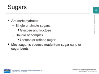 Sugars                                                                                                        12




                                                                                                PRINCIPLES OF THE BAKESHOP
   Are carbohydrates
     – Single or simple sugars
        Glucose and fructose
     – Double or complex
        Lactose or refined sugar
   Most sugar is sucrose made from sugar cane or
    sugar beets




                                                          Copyright ©2011 by Pearson Education, Inc.
    On Cooking: A Textbook of Culinary Fundamentals, 5e
                                                                      publishing as Pearson [imprint]
    Labensky • Hause • Martel
 