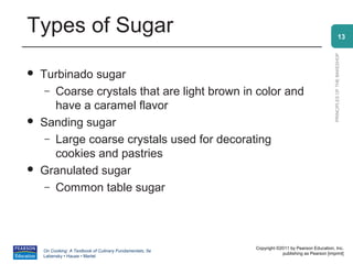 Types of Sugar                                                                                                13




                                                                                                PRINCIPLES OF THE BAKESHOP
   Turbinado sugar
     – Coarse crystals that are light brown in color and
       have a caramel flavor
   Sanding sugar
     – Large coarse crystals used for decorating
       cookies and pastries
   Granulated sugar
     – Common table sugar




                                                          Copyright ©2011 by Pearson Education, Inc.
    On Cooking: A Textbook of Culinary Fundamentals, 5e
                                                                      publishing as Pearson [imprint]
    Labensky • Hause • Martel
 