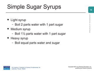 Simple Sugar Syrups                                                                                           16




                                                                                                PRINCIPLES OF THE BAKESHOP
   Light syrup
     – Boil 2 parts water with 1 part sugar
   Medium syrup
     – Boil 1½ parts water with 1 part sugar
   Heavy syrup
     – Boil equal parts water and sugar




                                                          Copyright ©2011 by Pearson Education, Inc.
    On Cooking: A Textbook of Culinary Fundamentals, 5e
                                                                      publishing as Pearson [imprint]
    Labensky • Hause • Martel
 