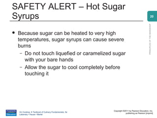 SAFETY ALERT – Hot Sugar
Syrups                                                                                                        20




                                                                                                PRINCIPLES OF THE BAKESHOP
   Because sugar can be heated to very high
    temperatures, sugar syrups can cause severe
    burns
     – Do not touch liquefied or caramelized sugar
       with your bare hands
     – Allow the sugar to cool completely before
       touching it




                                                          Copyright ©2011 by Pearson Education, Inc.
    On Cooking: A Textbook of Culinary Fundamentals, 5e
                                                                      publishing as Pearson [imprint]
    Labensky • Hause • Martel
 