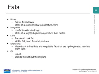 Fats                                                                                                                21




                                                                                                      PRINCIPLES OF THE BAKESHOP
   Butter
     –     Prized for its flavor
     –     Melts at a relatively low temperature, 93°F
   Margarine
     –     Useful in rolled-in dough
     –     Melts at a slightly higher temperature than butter
   Lard
     –     Rendered pork fat
     –     Yields flaky and flavorful pastries
   Shortening
     –     Made from animal fats and vegetable fats that are hydrogenated to make
           them solid
   Oil
     –     Liquid
     –     Blends throughout the mixture




                                                                Copyright ©2011 by Pearson Education, Inc.
      On Cooking: A Textbook of Culinary Fundamentals, 5e
                                                                            publishing as Pearson [imprint]
      Labensky • Hause • Martel
 
