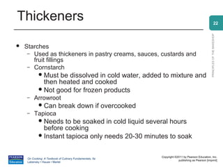 Thickeners                                                                                                     22




                                                                                                 PRINCIPLES OF THE BAKESHOP
   Starches
     – Used as thickeners in pastry creams, sauces, custards and
       fruit fillings
     – Cornstarch
              Must be dissolved in cold water, added to mixture and
               then heated and cooked
              Not good for frozen products
    –     Arrowroot
              Can          break down if overcooked
    –     Tapioca
              Needs   to be soaked in cold liquid several hours
               before cooking
              Instant tapioca only needs 20-30 minutes to soak



                                                           Copyright ©2011 by Pearson Education, Inc.
     On Cooking: A Textbook of Culinary Fundamentals, 5e
                                                                       publishing as Pearson [imprint]
     Labensky • Hause • Martel
 