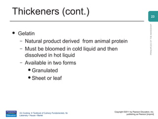 Thickeners (cont.)                                                                                            23




                                                                                                PRINCIPLES OF THE BAKESHOP
   Gelatin
    – Natural product derived from animal protein
    – Must be bloomed in cold liquid and then
      dissolved in hot liquid
    – Available in two forms
        Granulated
        Sheet or leaf




                                                          Copyright ©2011 by Pearson Education, Inc.
    On Cooking: A Textbook of Culinary Fundamentals, 5e
                                                                      publishing as Pearson [imprint]
    Labensky • Hause • Martel
 
