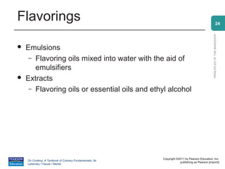 Flavorings                                                                                                    24




                                                                                                PRINCIPLES OF THE BAKESHOP
   Emulsions
     – Flavoring oils mixed into water with the aid of
       emulsifiers
   Extracts
     – Flavoring oils or essential oils and ethyl alcohol




                                                          Copyright ©2011 by Pearson Education, Inc.
    On Cooking: A Textbook of Culinary Fundamentals, 5e
                                                                      publishing as Pearson [imprint]
    Labensky • Hause • Martel
 
