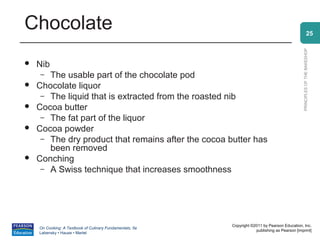 Chocolate                                                                                                     25




                                                                                                PRINCIPLES OF THE BAKESHOP
   Nib
     – The usable part of the chocolate pod
   Chocolate liquor
     – The liquid that is extracted from the roasted nib
   Cocoa butter
     – The fat part of the liquor
   Cocoa powder
     – The dry product that remains after the cocoa butter has
       been removed
   Conching
     – A Swiss technique that increases smoothness




                                                          Copyright ©2011 by Pearson Education, Inc.
    On Cooking: A Textbook of Culinary Fundamentals, 5e
                                                                      publishing as Pearson [imprint]
    Labensky • Hause • Martel
 