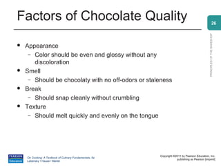 Factors of Chocolate Quality                                                                                  26




                                                                                                PRINCIPLES OF THE BAKESHOP
   Appearance
     – Color should be even and glossy without any
       discoloration
   Smell
     – Should be chocolaty with no off-odors or staleness
   Break
     – Should snap cleanly without crumbling
   Texture
     – Should melt quickly and evenly on the tongue




                                                          Copyright ©2011 by Pearson Education, Inc.
    On Cooking: A Textbook of Culinary Fundamentals, 5e
                                                                      publishing as Pearson [imprint]
    Labensky • Hause • Martel
 