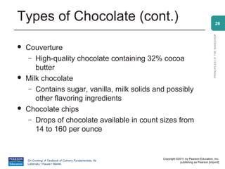 Types of Chocolate (cont.)                                                                                    28




                                                                                                PRINCIPLES OF THE BAKESHOP
   Couverture
     – High-quality chocolate containing 32% cocoa
       butter
   Milk chocolate
     – Contains sugar, vanilla, milk solids and possibly
       other flavoring ingredients
   Chocolate chips
     – Drops of chocolate available in count sizes from
       14 to 160 per ounce


                                                          Copyright ©2011 by Pearson Education, Inc.
    On Cooking: A Textbook of Culinary Fundamentals, 5e
                                                                      publishing as Pearson [imprint]
    Labensky • Hause • Martel
 