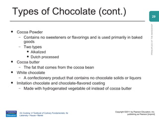 Types of Chocolate (cont.)                                                                                      29




                                                                                                  PRINCIPLES OF THE BAKESHOP
   Cocoa Powder
     – Contains no sweeteners or flavorings and is used primarily in baked
       goods
     – Two types
               Alkalized
               Dutch processed
   Cocoa butter
     – The fat that comes from the cocoa bean
   White chocolate
     – A confectionery product that contains no chocolate solids or liquors
   Imitation chocolate and chocolate-flavored coating
     – Made with hydrogenated vegetable oil instead of cocoa butter




                                                            Copyright ©2011 by Pearson Education, Inc.
     On Cooking: A Textbook of Culinary Fundamentals, 5e
                                                                        publishing as Pearson [imprint]
     Labensky • Hause • Martel
 