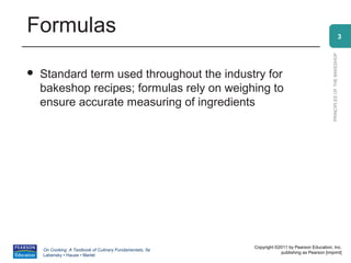 Formulas                                                                                                                3




                                                                                                PRINCIPLES OF THE BAKESHOP
   Standard term used throughout the industry for
    bakeshop recipes; formulas rely on weighing to
    ensure accurate measuring of ingredients




                                                          Copyright ©2011 by Pearson Education, Inc.
    On Cooking: A Textbook of Culinary Fundamentals, 5e
                                                                      publishing as Pearson [imprint]
    Labensky • Hause • Martel
 