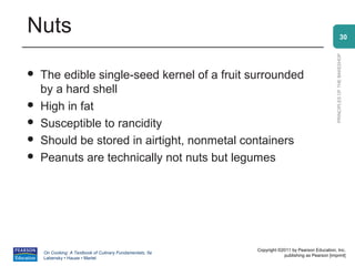 Nuts                                                                                                          30




                                                                                                PRINCIPLES OF THE BAKESHOP
   The edible single-seed kernel of a fruit surrounded
    by a hard shell
   High in fat
   Susceptible to rancidity
   Should be stored in airtight, nonmetal containers
   Peanuts are technically not nuts but legumes




                                                          Copyright ©2011 by Pearson Education, Inc.
    On Cooking: A Textbook of Culinary Fundamentals, 5e
                                                                      publishing as Pearson [imprint]
    Labensky • Hause • Martel
 