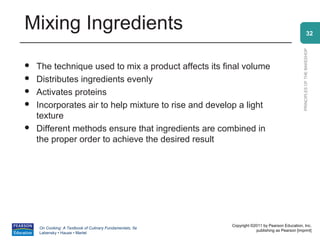 Mixing Ingredients                                                                                            32




                                                                                                PRINCIPLES OF THE BAKESHOP
   The technique used to mix a product affects its final volume
   Distributes ingredients evenly
   Activates proteins
   Incorporates air to help mixture to rise and develop a light
    texture
   Different methods ensure that ingredients are combined in
    the proper order to achieve the desired result




                                                          Copyright ©2011 by Pearson Education, Inc.
    On Cooking: A Textbook of Culinary Fundamentals, 5e
                                                                      publishing as Pearson [imprint]
    Labensky • Hause • Martel
 
