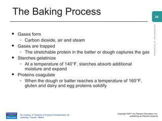 The Baking Process                                                                                             34




                                                                                                 PRINCIPLES OF THE BAKESHOP
   Gases form
     – Carbon dioxide, air and steam
   Gases are trapped
     – The stretchable protein in the batter or dough captures the gas
   Starches gelatinize
     – At a temperature of 140°F, starches absorb additional
       moisture and expand
   Proteins coagulate
     – When the dough or batter reaches a temperature of 160°F,
       gluten and dairy and egg proteins solidify




                                                           Copyright ©2011 by Pearson Education, Inc.
     On Cooking: A Textbook of Culinary Fundamentals, 5e
                                                                       publishing as Pearson [imprint]
     Labensky • Hause • Martel
 