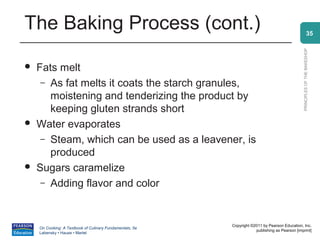 The Baking Process (cont.)                                                                                    35




                                                                                                PRINCIPLES OF THE BAKESHOP
   Fats melt
     – As fat melts it coats the starch granules,
       moistening and tenderizing the product by
       keeping gluten strands short
   Water evaporates
     – Steam, which can be used as a leavener, is
       produced
   Sugars caramelize
     – Adding flavor and color




                                                          Copyright ©2011 by Pearson Education, Inc.
    On Cooking: A Textbook of Culinary Fundamentals, 5e
                                                                      publishing as Pearson [imprint]
    Labensky • Hause • Martel
 