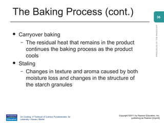 The Baking Process (cont.)                                                                                    36




                                                                                                PRINCIPLES OF THE BAKESHOP
   Carryover baking
     – The residual heat that remains in the product
       continues the baking process as the product
       cools
   Staling
     – Changes in texture and aroma caused by both
       moisture loss and changes in the structure of
       the starch granules




                                                          Copyright ©2011 by Pearson Education, Inc.
    On Cooking: A Textbook of Culinary Fundamentals, 5e
                                                                      publishing as Pearson [imprint]
    Labensky • Hause • Martel
 