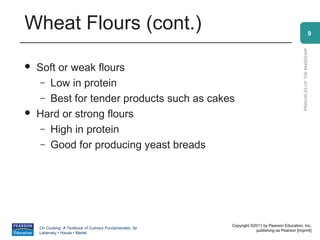 Wheat Flours (cont.)                                                                                                    9




                                                                                                PRINCIPLES OF THE BAKESHOP
   Soft or weak flours
     – Low in protein
     – Best for tender products such as cakes
   Hard or strong flours
     – High in protein
     – Good for producing yeast breads




                                                          Copyright ©2011 by Pearson Education, Inc.
    On Cooking: A Textbook of Culinary Fundamentals, 5e
                                                                      publishing as Pearson [imprint]
    Labensky • Hause • Martel
 