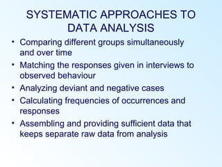 SYSTEMATIC APPROACHES TO
DATA ANALYSIS
• Comparing different groups simultaneously
and over time
• Matching the responses given in interviews to
observed behaviour
• Analyzing deviant and negative cases
• Calculating frequencies of occurrences and
responses
• Assembling and providing sufficient data that
keeps separate raw data from analysis
 