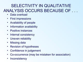 SELECTIVITY IN QUALITATIVE
ANALYSIS OCCURS BECAUSE OF . . .
• Data overload
• First impressions
• Availability of people
• Information availability
• Positive instances
• Internal consistency
• Uneven reliability
• Missing data
• Revision of hypotheses
• Confidence in judgement
• Co-occurrence (may be mistaken for association)
• Inconsistency
 