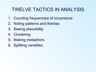TWELVE TACTICS IN ANALYSIS
1. Counting frequencies of occurrence
2. Noting patterns and themes
3. Seeing plausibility
4. Clustering
5. Making metaphors
6. Splitting variables
 