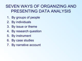 SEVEN WAYS OF ORGANIZING AND
PRESENTING DATA ANALYSIS
1. By groups of people
2. By individuals
3. By issue or theme
4. By research question
5. By instrument
6. By case studies
7. By narrative account
 