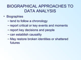 BIOGRAPHICAL APPROACHES TO
DATA ANALYSIS
• Biographies
– tend to follow a chronology
– report critical or key events and moments
– report key decisions and people
– can establish causality
– May restore broken identities or shattered
futures
 