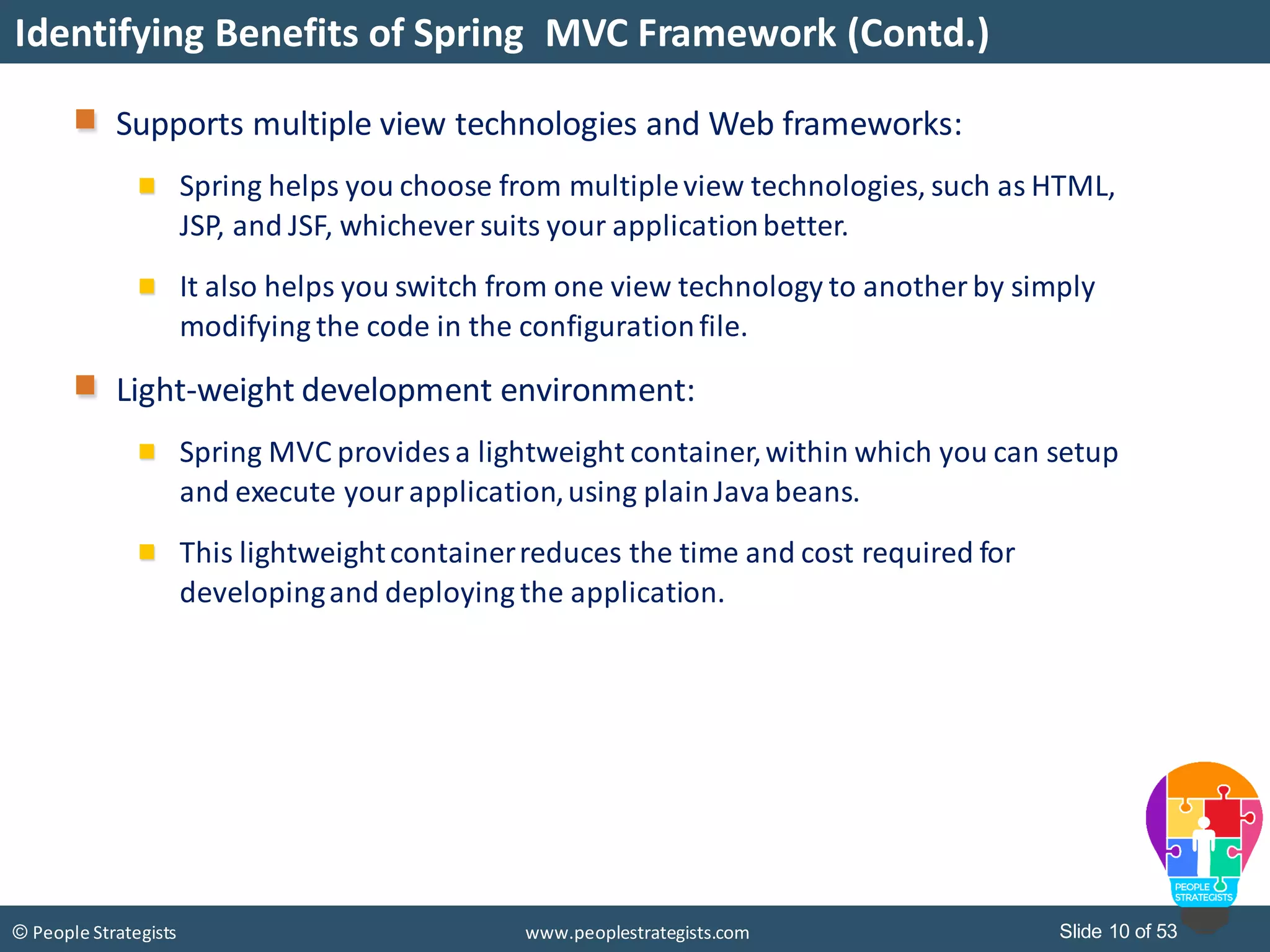 Slide 10 of 53© People Strategists www.peoplestrategists.com
Identifying Benefits of Spring MVC Framework (Contd.)
Supports multiple view technologies and Web frameworks:
Spring helps you choose from multipleview technologies, such as HTML,
JSP, and JSF, whichever suits your applicationbetter.
It also helps you switch from one view technology to another by simply
modifying the code in the configurationfile.
Light-weight development environment:
Spring MVC provides a lightweight container,within which you can setup
and execute your application,using plainJavabeans.
This lightweightcontainerreduces the time and cost required for
developingand deploying the application.
 