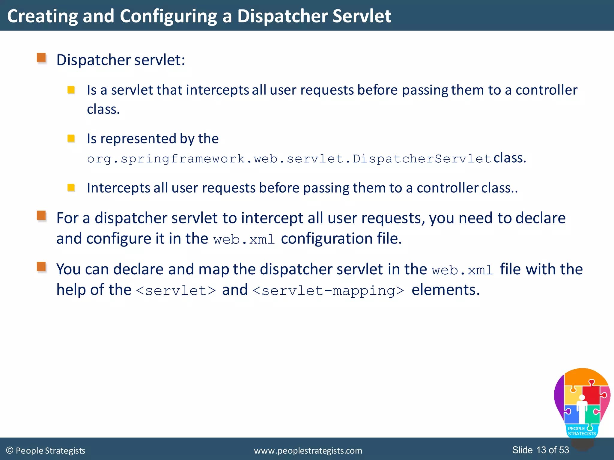 Slide 13 of 53© People Strategists www.peoplestrategists.com
Creating and Configuring a Dispatcher Servlet
Dispatcher servlet:
Is a servlet that interceptsall user requests before passing them to a controller
class.
Is represented by the
org.springframework.web.servlet.DispatcherServletclass.
Intercepts all user requests before passing them to a controller class..
For a dispatcher servlet to intercept all user requests, you need to declare
and configure it in the web.xml configuration file.
You can declare and map the dispatcher servlet in the web.xml file with the
help of the <servlet> and <servlet-mapping> elements.
 