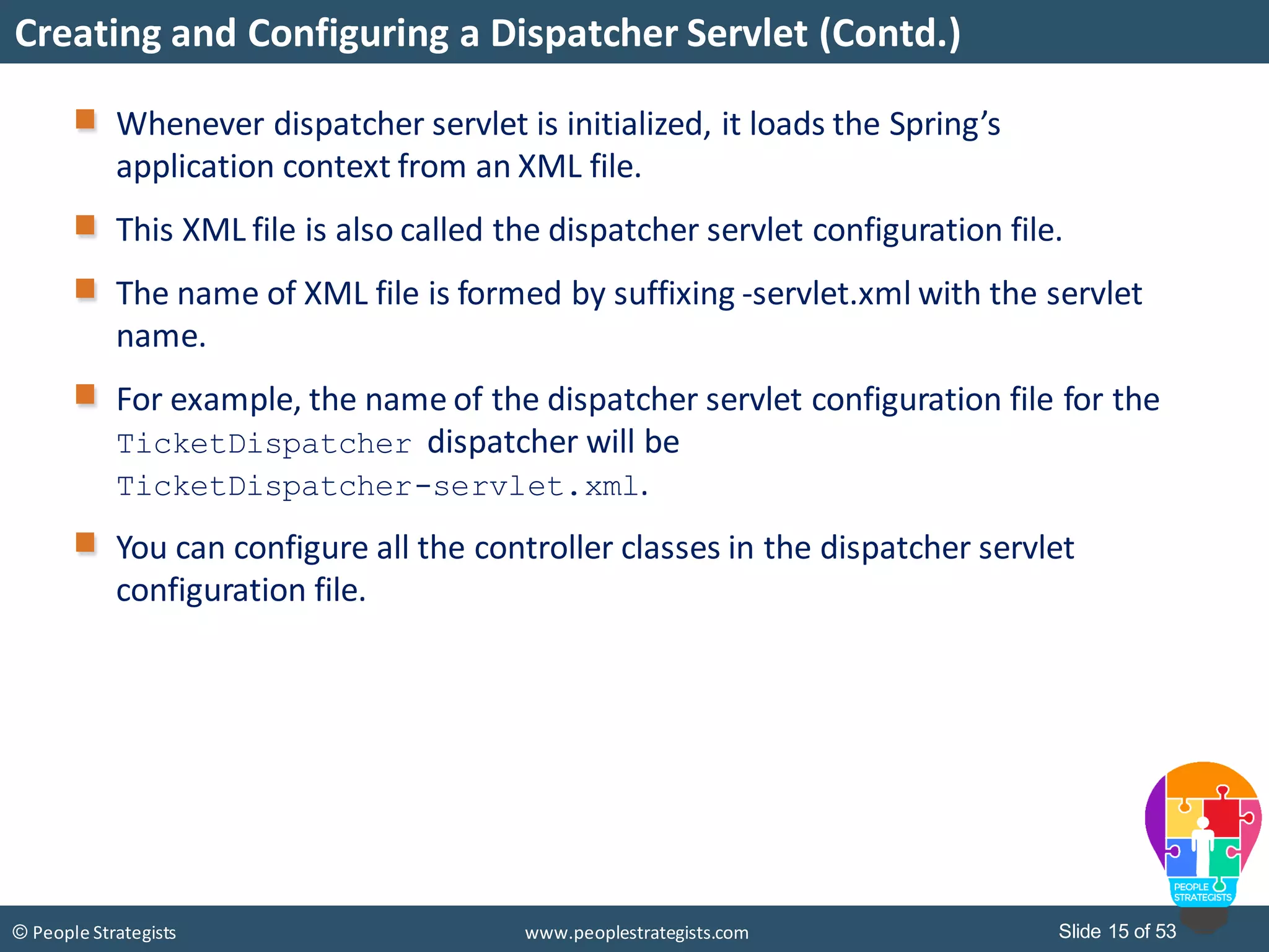 Slide 15 of 53© People Strategists www.peoplestrategists.com
Creating and Configuring a Dispatcher Servlet (Contd.)
Whenever dispatcher servlet is initialized, it loads the Spring’s
application context from an XML file.
This XML file is also called the dispatcher servlet configuration file.
The name of XML file is formed by suffixing -servlet.xml with the servlet
name.
For example, the name of the dispatcher servlet configuration file for the
TicketDispatcher dispatcher will be
TicketDispatcher-servlet.xml.
You can configure all the controller classes in the dispatcher servlet
configuration file.
 
