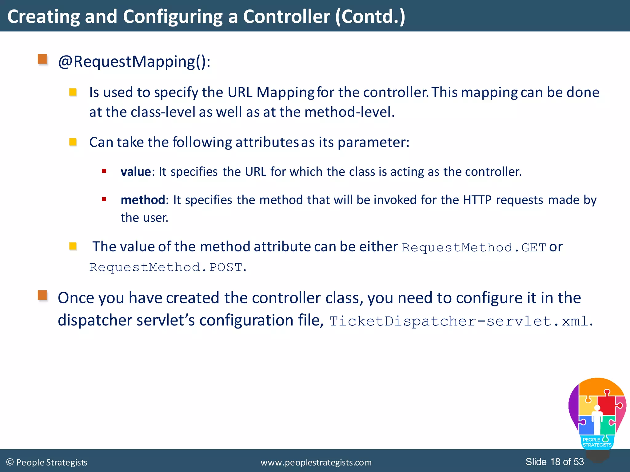 Slide 18 of 53© People Strategists www.peoplestrategists.com
Creating and Configuring a Controller (Contd.)
@RequestMapping():
Is used to specify the URL Mappingfor the controller.This mapping can be done
at the class-level as well as at the method-level.
Can take the following attributesas its parameter:
 value: It specifies the URL for which the class is acting as the controller.
 method: It specifies the method that will be invoked for the HTTP requests made by
the user.
The value of the method attribute can be either RequestMethod.GET or
RequestMethod.POST.
Once you have created the controller class, you need to configure it in the
dispatcher servlet’s configuration file, TicketDispatcher-servlet.xml.
 
