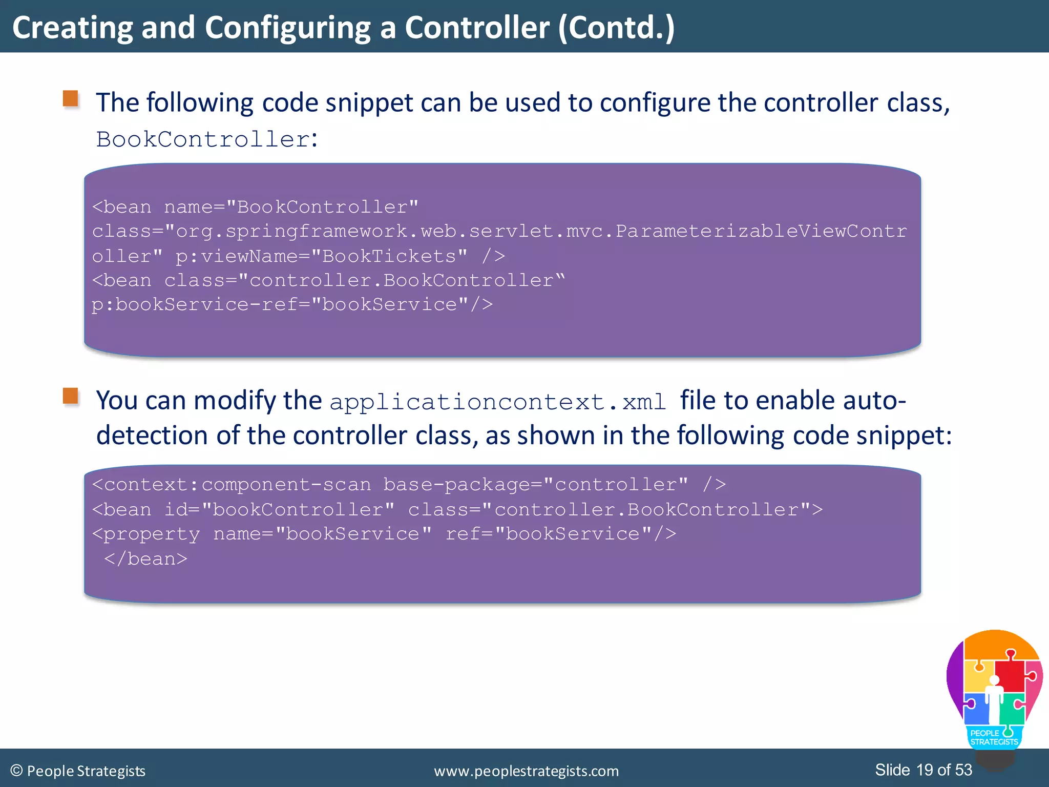 Slide 19 of 53© People Strategists www.peoplestrategists.com
Creating and Configuring a Controller (Contd.)
The following code snippet can be used to configure the controller class,
BookController:
You can modify the applicationcontext.xml file to enable auto-
detection of the controller class, as shown in the following code snippet:
<bean name="BookController"
class="org.springframework.web.servlet.mvc.ParameterizableViewContr
oller" p:viewName="BookTickets" />
<bean class="controller.BookController“
p:bookService-ref="bookService"/>
<context:component-scan base-package="controller" />
<bean id="bookController" class="controller.BookController">
<property name="bookService" ref="bookService"/>
</bean>
 